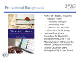 Professional Background
• Author of 7 Books, including:
–
–
–
–
–
Obscene Profits
The Naked Employee
The Decency Wars
The Court and the Cross
Cybertraps for the Young
• Lecturer/Educational
Consultant for Higher Ed,
School Districts, and PTAs
• Attorney/Expert Witness in the
Field of Computer Forensics
• Former Chairman of the
Burlington (VT) School Board
2