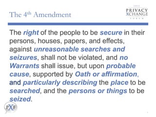The 4th Amendment
The right of the people to be secure in their
persons, houses, papers, and effects,
against unreasonable searches and
seizures, shall not be violated, and no
Warrants shall issue, but upon probable
cause, supported by Oath or affirmation,
and particularly describing the place to be
searched, and the persons or things to be
seized.
4