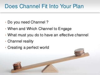 Does Channel Fit Into Your Plan 
‣ Do you need Channel ? 
‣ When and Which Channel to Engage 
‣ What must you do to have an effective channel 
‣ Channel reality 
‣ Creating a perfect world 
 