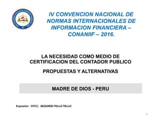 IV CONVENCION NACIONAL DE
NORMAS INTERNACIONALES DE
INFORMACION FINANCIERA –
CONANIIF – 2016.
Expositor: CPCC. SEGUNDO TELLO TELLO
1
LA NECESIDAD COMO MEDIO DE
CERTIFICACION DEL CONTADOR PUBLICO
PROPUESTAS Y ALTERNATIVAS
MADRE DE DIOS - PERU
 