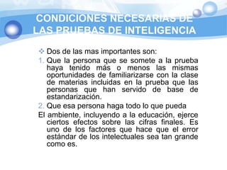 CONDICIONES NECESARIAS DE
LAS PRUEBAS DE INTELIGENCIA
 Dos de las mas importantes son:
1. Que la persona que se somete a la prueba
   haya tenido más o menos las mismas
   oportunidades de familiarizarse con la clase
   de materias incluidas en la prueba que las
   personas que han servido de base de
   estandarización.
2. Que esa persona haga todo lo que pueda
El ambiente, incluyendo a la educación, ejerce
   ciertos efectos sobre las cifras finales. Es
   uno de los factores que hace que el error
   estándar de los intelectuales sea tan grande
   como es.
 