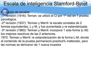 Escala de inteligencia Stamford-Binet
Evolución de escalas:
-1ª revisión (1916): Ternan: se utilizó el CI por 1ª vez en 1 prueba
psicológica.
-2ª revisión (1937): Terman y Merril: la escala constaba de 2
formas equivalentes, L y M, y fue aumentada y re estandarizada.
-3ª revisión (1960): Terman y Merril: incorpora 1 sola forma (L-M)
los mejores reactivos de las 2 anteriores.
1972: Terman y Merril: re estandarización de la forma L-M, donde
el contenido de la prueba permaneció practica% inalterado, pero
las normas se derivaron de 1 nueva muestra
 