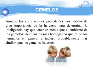 GEMELOS

Aunque las correlaciones precedentes nos hablan de
gran importancia de la herencia para determinar la
inteligencia hay que tener en mente que el ambiente de
los gemelos idénticos es mas homogéneo que el de los
hermanos en general e incluso probablemente mas
similar que los gemelos fraternos.
 