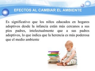 EFECTOS AL CAMBIAR EL AMBIENTE


Es significativo que los niños educados en hogares
adoptivos desde la infancia están más cercanos a sus
píos padres, intelectualmente que a sus padres
adoptivos, lo que indica que la herencia es más poderosa
que el medio ambiente
 