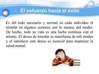 El esfuerzo hacia el éxito

Es del todo necesario y normal en cada individuo el
triunfar en algunos sectores, por lo menos, del medio.
De hecho, toda su vida es una lucha continua con el
mismo. El deseo de triunfar se manifiesta de mil modos
y el satisfacer este deseo es esencial para mantener la
salud mental
 