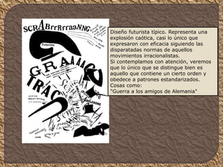Diseño futurista típico. Representa una
explosión caótica, casi lo único que
expresaron con eficacia siguiendo las
disparatadas normas de aquellos
movimientos irracionalistas.
Si contemplamos con atención, veremos
que lo único que se distingue bien es
aquello que contiene un cierto orden y
obedece a patrones estandarizados.
Cosas como:
"Guerra a los amigos de Alemania"
 