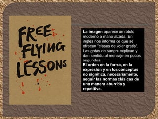 La imagen aparece un rótulo
moderno a mano alzada. En
ingles nos informa de que se
ofrecen "clases de volar gratis".
Las gotas de sangre explican y
dan sentido al mensaje en pocos
segundos.
El orden en la forma, en la
expresión y en los conceptos
no significa, necesariamente,
seguir las normas clásicas de
una manera aburrida y
repetitiva.
 