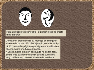 Para un bebe es reconocible el primer rostro le presta
más atención
Detectar el orden facilita su montaje en cualquier
sistema de producción. Por ejemplo, es más fácil y
rápido maquetar páginas que siguen una retícula a
hacerlo sobre una hoja en blanco.
A veces, hallar el orden adecuado no es tan fácil.
Sobre todo cuando se siguen pautas culturales
muy codificadas, como el sistema de escritura
 