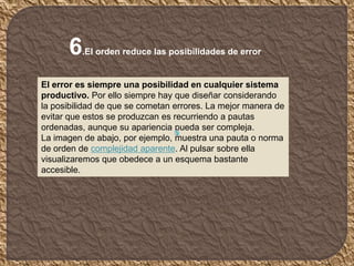 6.El orden reduce las posibilidades de error
El error es siempre una posibilidad en cualquier sistema
productivo. Por ello siempre hay que diseñar considerando
la posibilidad de que se cometan errores. La mejor manera de
evitar que estos se produzcan es recurriendo a pautas
ordenadas, aunque su apariencia pueda ser compleja.
La imagen de abajo, por ejemplo, muestra una pauta o norma
de orden de complejidad aparente. Al pulsar sobre ella
visualizaremos que obedece a un esquema bastante
accesible.
 