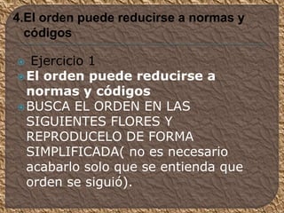  Ejercicio 1
El orden puede reducirse a
normas y códigos
BUSCA EL ORDEN EN LAS
SIGUIENTES FLORES Y
REPRODUCELO DE FORMA
SIMPLIFICADA( no es necesario
acabarlo solo que se entienda que
orden se siguió).
4.El orden puede reducirse a normas y
códigos
 