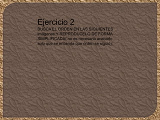 Ejercicio 2
BUSCA EL ORDEN EN LAS SIGUIENTES
imágenes Y REPRODUCELO DE FORMA
SIMPLIFICADA( no es necesario acabarlo
solo que se entienda que orden se siguió).
 