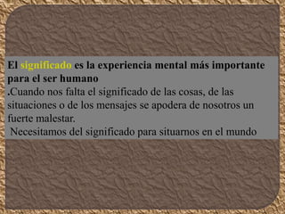 El significado es la experiencia mental más importante
para el ser humano
.Cuando nos falta el significado de las cosas, de las
situaciones o de los mensajes se apodera de nosotros un
fuerte malestar.
Necesitamos del significado para situarnos en el mundo
 