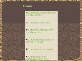 1.El orden se comprende mejor
que el desorden
2.El orden es económico
3.El orden se distingue mejor
que el desorden
4.El orden puede reducirse a
normas y códigos
5.El orden es fácil de montar
6.El orden reduce las
posibilidades de error
Principios
 