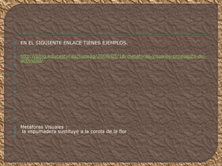  EN EL SIGUIENTE ENLACE TIENES EJEMPLOS.

 http://blog.educastur.es/luciaag/2008/05/18/metaforas-visuales-propuesta-de-
actividad/







 Metáforas Visuales :
 la espumadera sustituye a la corola de la flor

 