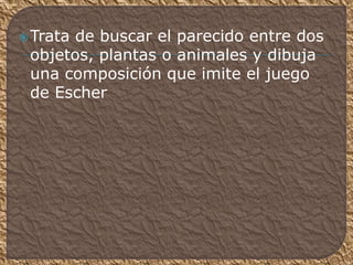 Trata de buscar el parecido entre dos
objetos, plantas o animales y dibuja
una composición que imite el juego
de Escher
 