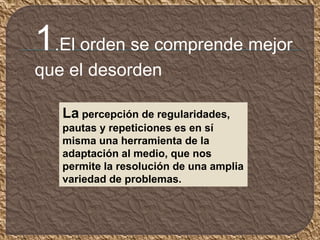 La percepción de regularidades,
pautas y repeticiones es en sí
misma una herramienta de la
adaptación al medio, que nos
permite la resolución de una amplia
variedad de problemas.
1.El orden se comprende mejor
que el desorden
 