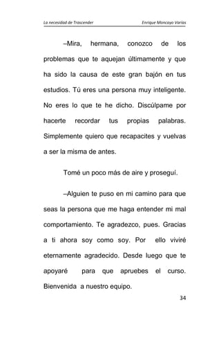 La necesidad de Trascender Enrique Moncayo Varías
34
–Mira, hermana, conozco de los
problemas que te aquejan últimamente y que
ha sido la causa de este gran bajón en tus
estudios. Tú eres una persona muy inteligente.
No eres lo que te he dicho. Discúlpame por
hacerte recordar tus propias palabras.
Simplemente quiero que recapacites y vuelvas
a ser la misma de antes.
Tomé un poco más de aire y proseguí.
–Alguien te puso en mi camino para que
seas la persona que me haga entender mi mal
comportamiento. Te agradezco, pues. Gracias
a ti ahora soy como soy. Por ello viviré
eternamente agradecido. Desde luego que te
apoyaré para que apruebes el curso.
Bienvenida a nuestro equipo.
 