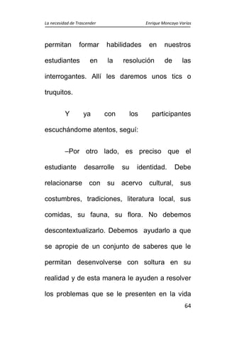 La necesidad de Trascender Enrique Moncayo Varías
64
permitan formar habilidades en nuestros
estudiantes en la resolución de las
interrogantes. Allí les daremos unos tics o
truquitos.
Y ya con los participantes
escuchándome atentos, seguí:
–Por otro lado, es preciso que el
estudiante desarrolle su identidad. Debe
relacionarse con su acervo cultural, sus
costumbres, tradiciones, literatura local, sus
comidas, su fauna, su flora. No debemos
descontextualizarlo. Debemos ayudarlo a que
se apropie de un conjunto de saberes que le
permitan desenvolverse con soltura en su
realidad y de esta manera le ayuden a resolver
los problemas que se le presenten en la vida
 