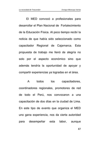 La necesidad de Trascender Enrique Moncayo Varías
87
El MED convocó a profesionales para
desarrollar el Plan Nacional de Fortalecimiento
de la Educación Física. Al poco tiempo recibí la
noticia de que había sido seleccionado como
capacitador Regional de Cajamarca. Esta
propuesta de trabajo me llenó de alegría no
solo por el aspecto económico sino que
además tendría la oportunidad de apoyar y
compartir experiencias ya logradas en el área.
A todos los capacitadores,
coordinadores regionales, promotores de red
de todo el Perú, nos convocaron a una
capacitación de dos días en la ciudad de Lima.
En este tipo de evento que organiza el MED
uno gana experiencia, nos da cierta autoridad
para desempeñar esta labor, aunque
 