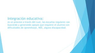Integración educativa:
es un proceso a través del cual, las escuelas regulares van
buscando y generando apoyos que requiere el alumno con
dificultades de aprendizaje, NEE, alguna discapacidad.
 