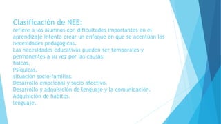 Clasificación de NEE:
refiere a los alumnos con dificultades importantes en el
aprendizaje intenta crear un enfoque en que se acentúan las
necesidades pedagógicas.
Las necesidades educativas pueden ser temporales y
permanentes a su vez por las causas:
físicas.
Psíquicas.
situación socio-familiar.
Desarrollo emocional y socio afectivo.
Desarrollo y adquisición de lenguaje y la comunicación.
Adquisición de hábitos.
lenguaje.
 
