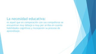 La necesidad educativa:
es aquel que en comparación con sus compañeros se
encuentran muy debajo o muy por arriba en cuanto
habilidades cognitivas y incorporen su proceso de
aprendizaje.
 