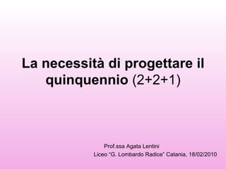 La necessità di progettare il quinquennio  (2+2+1) Prof.ssa Agata Lentini  Liceo “G. Lombardo Radice” Catania, 18/02/2010 