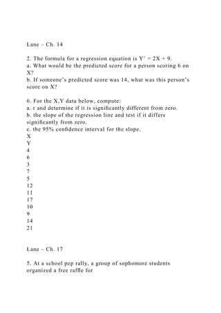 Lane – Ch. 14
2. The formula for a regression equation is Y’ = 2X + 9.
a. What would be the predicted score for a person scoring 6 on
X?
b. If someone’s predicted score was 14, what was this person’s
score on X?
6. For the X,Y data below, compute:
a. r and determine if it is signiﬁcantly different from zero.
b. the slope of the regression line and test if it differs
signiﬁcantly from zero.
c. the 95% conﬁdence interval for the slope.
X
Y
4
6
3
7
5
12
11
17
10
9
14
21
Lane – Ch. 17
5. At a school pep rally, a group of sophomore students
organized a free rafﬂe for
 
