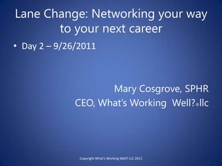 Lane Change: Networking your way to your next career Day 2 – 9/26/2011 Mary Cosgrove, SPHR   CEO, What’s Working  Well?®llc Copyright What’s Working Well? LLC 2011  