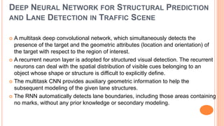 DEEP NEURAL NETWORK FOR STRUCTURAL PREDICTION
AND LANE DETECTION IN TRAFFIC SCENE
 A multitask deep convolutional network, which simultaneously detects the
presence of the target and the geometric attributes (location and orientation) of
the target with respect to the region of interest.
 A recurrent neuron layer is adopted for structured visual detection. The recurrent
neurons can deal with the spatial distribution of visible cues belonging to an
object whose shape or structure is difficult to explicitly define.
 The multitask CNN provides auxiliary geometric information to help the
subsequent modeling of the given lane structures.
 The RNN automatically detects lane boundaries, including those areas containing
no marks, without any prior knowledge or secondary modeling.
 
