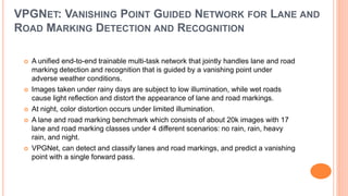 VPGNET: VANISHING POINT GUIDED NETWORK FOR LANE AND
ROAD MARKING DETECTION AND RECOGNITION
 A unified end-to-end trainable multi-task network that jointly handles lane and road
marking detection and recognition that is guided by a vanishing point under
adverse weather conditions.
 Images taken under rainy days are subject to low illumination, while wet roads
cause light reflection and distort the appearance of lane and road markings.
 At night, color distortion occurs under limited illumination.
 A lane and road marking benchmark which consists of about 20k images with 17
lane and road marking classes under 4 different scenarios: no rain, rain, heavy
rain, and night.
 VPGNet, can detect and classify lanes and road markings, and predict a vanishing
point with a single forward pass.
 