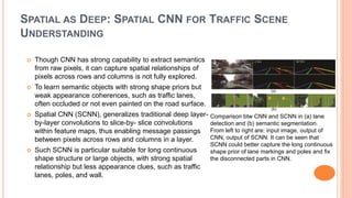 SPATIAL AS DEEP: SPATIAL CNN FOR TRAFFIC SCENE
UNDERSTANDING
 Though CNN has strong capability to extract semantics
from raw pixels, it can capture spatial relationships of
pixels across rows and columns is not fully explored.
 To learn semantic objects with strong shape priors but
weak appearance coherences, such as traffic lanes,
often occluded or not even painted on the road surface.
 Spatial CNN (SCNN), generalizes traditional deep layer-
by-layer convolutions to slice-by- slice convolutions
within feature maps, thus enabling message passings
between pixels across rows and columns in a layer.
 Such SCNN is particular suitable for long continuous
shape structure or large objects, with strong spatial
relationship but less appearance clues, such as traffic
lanes, poles, and wall.
Comparison btw CNN and SCNN in (a) lane
detection and (b) semantic segmentation.
From left to right are: input image, output of
CNN, output of SCNN. It can be seen that
SCNN could better capture the long continuous
shape prior of lane markings and poles and fix
the disconnected parts in CNN.
 