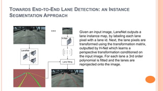 TOWARDS END-TO-END LANE DETECTION: AN INSTANCE
SEGMENTATION APPROACH
Given an input image, LaneNet outputs a
lane instance map, by labeling each lane
pixel with a lane id. Next, the lane pixels are
transformed using the transformation matrix,
outputted by H-Net which learns a
perspective transformation conditioned on
the input image. For each lane a 3rd order
polynomial is fitted and the lanes are
reprojected onto the image.
 