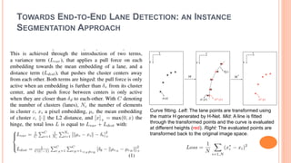 TOWARDS END-TO-END LANE DETECTION: AN INSTANCE
SEGMENTATION APPROACH
Curve fitting. Left: The lane points are transformed using
the matrix H generated by H-Net. Mid: A line is fitted
through the transformed points and the curve is evaluated
at different heights (red). Right: The evaluated points are
transformed back to the original image space.
 