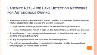LANENET: REAL-TIME LANE DETECTION NETWORKS
FOR AUTONOMOUS DRIVING
 A deep neural network based method, named LaneNet, to break down the lane detection
into two stages: lane edge proposal and lane line localization.
 Stage one uses a lane edge proposal network for pixel-wise lane edge classification;
 The lane line localization network in stage two detects lane lines based on lane edge proposals.
 Some difficulties on suppressing the false detections on the similar lane marks on the
road like arrows and characters.
 No any assumptions on the lane number or the lane line patterns.
 The high running speed and low computational cost endow LaneNet the capability of
being deployed on vehicle-based systems.
 