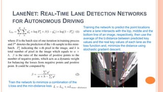 LANENET: REAL-TIME LANE DETECTION NETWORKS
FOR AUTONOMOUS DRIVING
Training the network to predict the point locations
where a lane intersects with the top, middle and the
bottom line of an image, respectively, then use the
average of the l2 distance between predicted key
values and the real key values of each lane as the
loss function and, minimize the distance using
stochastic gradient descent.
Train the network to minimize a combination of the
l2 loss and the min-distance loss
 