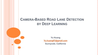 CAMERA-BASED ROAD LANE DETECTION
BY DEEP LEARNING
Yu Huang
Yu.huang07@gmail.com
Sunnyvale, California
 