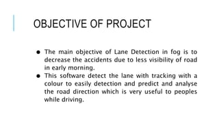 OBJECTIVE OF PROJECT
● The main objective of Lane Detection in fog is to
decrease the accidents due to less visibility of road
in early morning.
● This software detect the lane with tracking with a
colour to easily detection and predict and analyse
the road direction which is very useful to peoples
while driving.
 