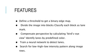 FEATURES
● Define a threshold to get a binary edge map.
● Divide the image into blocks Classify each block as lane
mark.
● Compensate perspective by calculating “bird’s-eye
view” Identify lanes by predefined color.
● Train a neural network to detect lanes.
● Search for low-high-low intensity pattern along image
rows.
 