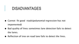 DISADVANTAGES
● Cannot fit good roads(polynomial regression has not
impemented)
● Bad quality of lines sometimes lane detection fails to detect
the lanes.
● Reflection of tree on road lane fails to detect the lines.
 