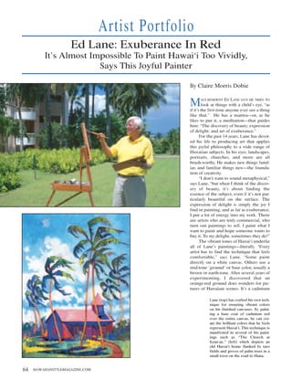 Artist Portfolio
                     Ed Lane: Exuberance In Red
         It’s Almost Impossible To Paint Hawai‘i Too Vividly,
                       Says This Joyful Painter

                                                By Claire Morris Dobie


                                                M     AUI RESIDENT    ED LANE SAYS HE TRIES TO
                                                        look at things with a child’s eye, “as
                                                if it’s the first time anyone ever saw a thing
                                                like that.” He has a mantra—or, as he
                                                likes to put it, a meditation—that guides
                                                him: “The discovery of beauty; expression
                                                of delight; and art of exuberance.”
                                                       For the past 14 years, Lane has devot-
                                                ed his life to producing art that applies
                                                this joyful philosophy to a wide range of
                                                Hawaiian subjects. In his eyes, landscapes,
                                                portraits, churches, and more are all
                                                brush-worthy. He makes new things famil-
                                                iar, and familiar things new—the founda-
                                                tion of creativity.
                                                       “I don’t want to sound metaphysical,”
                                                says Lane, “but when I think of the discov-
                                                ery of beauty, it’s about finding the
                                                essence of the subject, even if it’s not par-
                                                ticularly beautiful on the surface. The
                                                expression of delight is simply the joy I
                                                find in painting, and as far as exuberance,
                                                I put a lot of energy into my work. There
                                                are artists who are truly commercial, who
                                                turn out paintings to sell. I paint what I
                                                want to paint and hope someone wants to
                                                buy it. To my delight, sometimes they do!”
                                                       The vibrant tones of Hawai‘i underlie
                                                all of Lane’s paintings—literally. “Every
                                                artist has to find the technique that feels
                                                comfortable,” says Lane. “Some paint
                                                directly on a white canvas. Others use a
                                                mid-tone ‘ground’ or base color, usually a
                                                brown or earth-tone. After several years of
                                                experimenting, I discovered that an
                                                orange-red ground does wonders for pic-
                                                tures of Hawaiian scenes. It’s a cadmium

                                                           Lane (top) has crafted his own tech-
                                                           nique for ensuring vibrant colors
                                                           on his finished canvases. By paint-
                                                           ing a base coat of cadmium red
                                                           over the entire canvas, he can cre-
                                                           ate the brilliant colors that he feels
                                                           represent Hawai‘i. This technique is
                                                           manifested in several of his paint-
                                                           ings such as “The Church at
                                                           Kean‘ae,” (left) which depicts an
                                                           old Hawai‘i home flanked by taro
                                                           fields and groves of palm trees in a
                                                           small town on the road to Hana.


64   HAWAIIANSTYLEMAGAZINE.COM
 