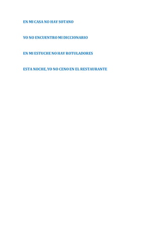 EN MI CASA NO HAY SOTANO 
YO NO ENCUENTRO MI DICCIONARIO 
EN MI ESTUCHE NO HAY ROTULADORES 
ESTA NOCHE, YO NO CENO EN EL RESTAURANTE 
 