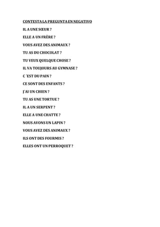 CONTESTA LA PREGUNTA EN NEGATIVO 
IL A UNE SOEUR ? 
ELLE A UN FRÈRE ? 
VOUS AVEZ DES ANIMAUX ? 
TU AS DU CHOCOLAT ? 
TU VEUX QUELQUE CHOSE ? 
IL VA TOUJOURS AU GYMNASE ? 
C ´EST DU PAIN ? 
CE SONT DES ENFANTS ? 
J´AI UN CHIEN ? 
TU AS UNE TORTUE ? 
IL A UN SERPENT ? 
ELLE A UNE CHATTE ? 
NOUS AVONS UN LAPIN ? 
VOUS AVEZ DES ANIMAUX ? 
ILS ONT DES FOURMIS ? 
ELLES ONT UN PERROQUET ? 

