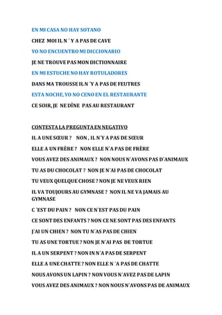 EN MI CASA NO HAY SOTANO 
CHEZ MOI IL N ´ Y A PAS DE CAVE 
YO NO ENCUENTRO MI DICCIONARIO 
JE NE TROUVE PAS MON DICTIONNAIRE 
EN MI ESTUCHE NO HAY ROTULADORES 
DANS MA TROUSSE IL N ´Y A PAS DE FEUTRES 
ESTA NOCHE, YO NO CENO EN EL RESTAURANTE 
CE SOIR, JE NE DÎNE PAS AU RESTAURANT 
CONTESTA LA PREGUNTA EN NEGATIVO 
IL A UNE SOEUR ? NON , IL N´Y A PAS DE SOEUR 
ELLE A UN FRÈRE ? NON ELLE N´A PAS DE FRÈRE 
VOUS AVEZ DES ANIMAUX ? NON NOUS N´AVONS PAS D´ANIMAUX 
TU AS DU CHOCOLAT ? NON JE N´AI PAS DE CHOCOLAT 
TU VEUX QUELQUE CHOSE ? NON JE NE VEUX RIEN 
IL VA TOUJOURS AU GYMNASE ? NON IL NE VA JAMAIS AU 
GYMNASE 
C ´EST DU PAIN ? NON CE N´EST PAS DU PAIN 
CE SONT DES ENFANTS ? NON CE NE SONT PAS DES ENFANTS 
J´AI UN CHIEN ? NON TU N´AS PAS DE CHIEN 
TU AS UNE TORTUE ? NON JE N´AI PAS DE TORTUE 
IL A UN SERPENT ? NON IN N´A PAS DE SERPENT 
ELLE A UNE CHATTE ? NON ELLE N ´A PAS DE CHATTE 
NOUS AVONS UN LAPIN ? NON VOUS N´AVEZ PAS DE LAPIN 
VOUS AVEZ DES ANIMAUX ? NON NOUS N´AVONS PAS DE ANIMAUX 
 