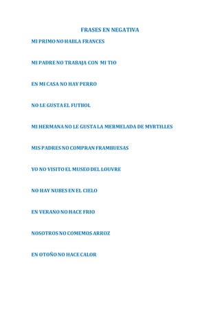 FRASES EN NEGATIVA 
MI PRIMO NO HABLA FRANCES 
MI PADRE NO TRABAJA CON MI TIO 
EN MI CASA NO HAY PERRO 
NO LE GUSTA EL FUTBOL 
MI HERMANA NO LE GUSTA LA MERMELADA DE MYRTILLES 
MIS PADRES NO COMPRAN FRAMBUESAS 
YO NO VISITO EL MUSEO DEL LOUVRE 
NO HAY NUBES EN EL CIELO 
EN VERANO NO HACE FRIO 
NOSOTROS NO COMEMOS ARROZ 
EN OTOÑO NO HACE CALOR 
 