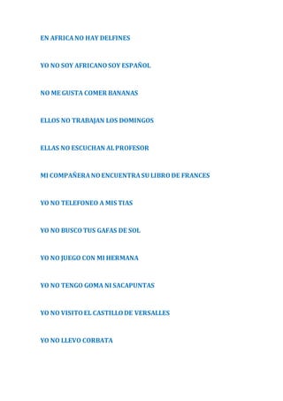 EN AFRICA NO HAY DELFINES 
YO NO SOY AFRICANO SOY ESPAÑOL 
NO ME GUSTA COMER BANANAS 
ELLOS NO TRABAJAN LOS DOMINGOS 
ELLAS NO ESCUCHAN AL PROFESOR 
MI COMPAÑERA NO ENCUENTRA SU LIBRO DE FRANCES 
YO NO TELEFONEO A MIS TIAS 
YO NO BUSCO TUS GAFAS DE SOL 
YO NO JUEGO CON MI HERMANA 
YO NO TENGO GOMA NI SACAPUNTAS 
YO NO VISITO EL CASTILLO DE VERSALLES 
YO NO LLEVO CORBATA 
 