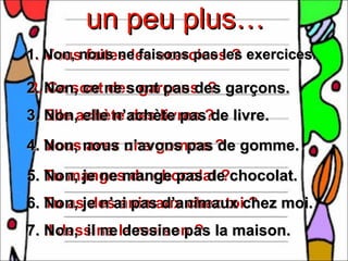 un peu plus…
1. Non, nous ne faisons pas les exercices.
   Vous faites les exercices ?

2. Non, ce ne sont pas des garçons.
2. Ce sont des garçons ?
3. Elle achète des livres ? livre.
   Non, elle n’achète pas de
4. Vous nous n’avons pas ? gomme.
   Non, avez une gomme de
5. Tu manges du chocolat ?chocolat.
   Non, je ne mange pas de
6. Tu asje n’ai pas d’animaux chez moi.
   Non, des animaux chez toi ?
7. Il dessine la maison ? la maison.
   Non, il ne dessine pas
 