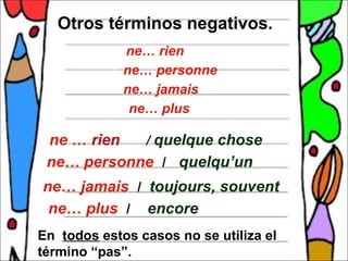    Otros términos negativos.
               ne… rien
               ne… personne

               ne… jamais

                ne… plus


 ne … rien  / quelque chose
 ne… personne / quelqu’un

 ne… jamais / toujours, souvent
 ne… plus /  encore
En todos estos casos no se utiliza el
término “pas”.
 