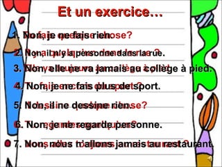 Et un exercice…
1. Non, je quelque chose?
   Tu fais ne fais rien.
2. Il y ail n’y a personne dansrue ? .
2. Non, quelqu’un dans la la rue
3. Elle va toujours au collège à pied. à pied.
3. Non, elle ne va jamais au collège
4. Tu fais encore du sportsport.
4. Non, je ne fais plus de ?
5. Il dessine dessine rien.
   Non, il ne quelque chose?
6. Tu regardes quelqu’un?
6. Non, je ne regarde personne.
7. Vous nous n’allons jamais au restaurant.
   Non, allez toujours au restaurant ?
 