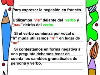 Para expresar la negación en francés.

 Utilizamos “ne” delante del verbo y
“pas” detrás del verbo

 Si el verbo comienza por vocal o
“h” muda utilizamos “n’ ” en lugar de
“ne”
Si contestamos en forma negativa a
una pregunta debemos tener en
cuenta los cambios gramaticales de
persona y verbo.
 